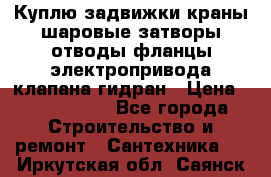 Куплю задвижки краны шаровые затворы отводы фланцы электропривода клапана гидран › Цена ­ 1 500 000 - Все города Строительство и ремонт » Сантехника   . Иркутская обл.,Саянск г.